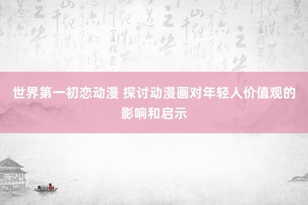 世界第一初恋动漫 探讨动漫画对年轻人价值观的影响和启示