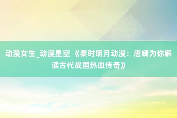 动漫女生_动漫星空 《秦时明月动漫：唐嫣为你解读古代战国热血传奇》