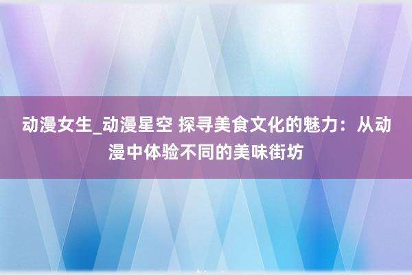 动漫女生_动漫星空 探寻美食文化的魅力：从动漫中体验不同的美味街坊
