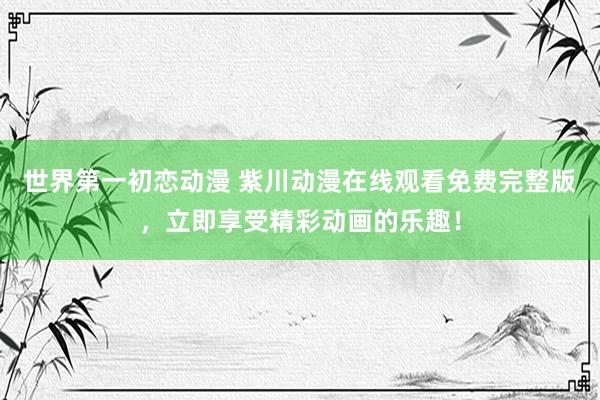 世界第一初恋动漫 紫川动漫在线观看免费完整版，立即享受精彩动画的乐趣！