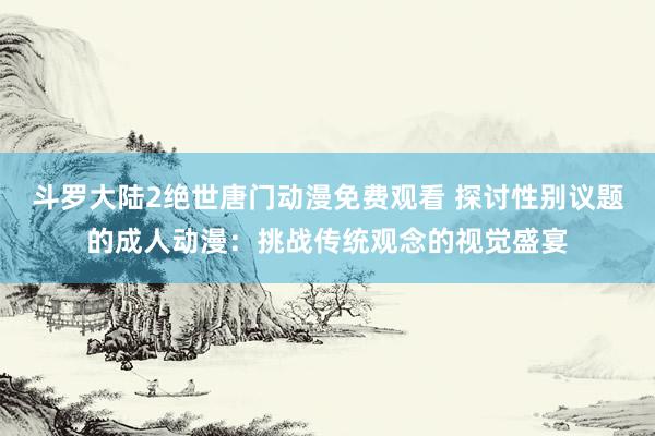 斗罗大陆2绝世唐门动漫免费观看 探讨性别议题的成人动漫：挑战传统观念的视觉盛宴