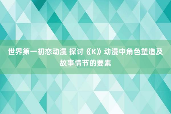 世界第一初恋动漫 探讨《K》动漫中角色塑造及故事情节的要素
