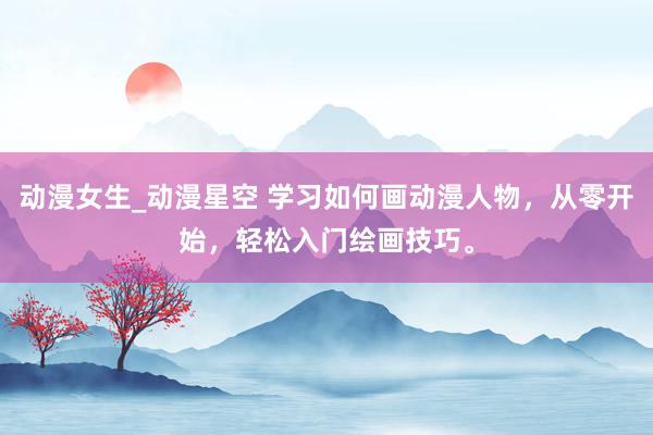 动漫女生_动漫星空 学习如何画动漫人物，从零开始，轻松入门绘画技巧。