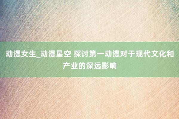 动漫女生_动漫星空 探讨第一动漫对于现代文化和产业的深远影响