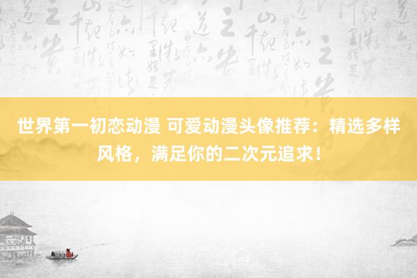 世界第一初恋动漫 可爱动漫头像推荐：精选多样风格，满足你的二次元追求！