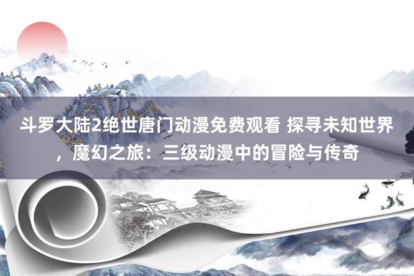 斗罗大陆2绝世唐门动漫免费观看 探寻未知世界，魔幻之旅：三级动漫中的冒险与传奇