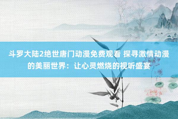 斗罗大陆2绝世唐门动漫免费观看 探寻激情动漫的美丽世界：让心灵燃烧的视听盛宴