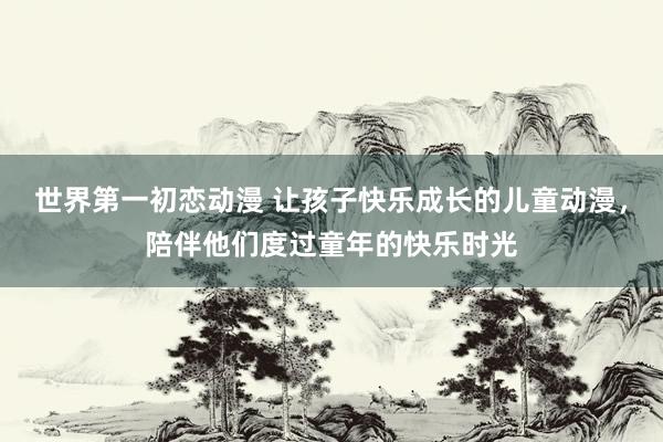 世界第一初恋动漫 让孩子快乐成长的儿童动漫，陪伴他们度过童年的快乐时光