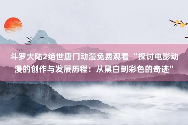 斗罗大陆2绝世唐门动漫免费观看 “探讨电影动漫的创作与发展历程：从黑白到彩色的奇迹”