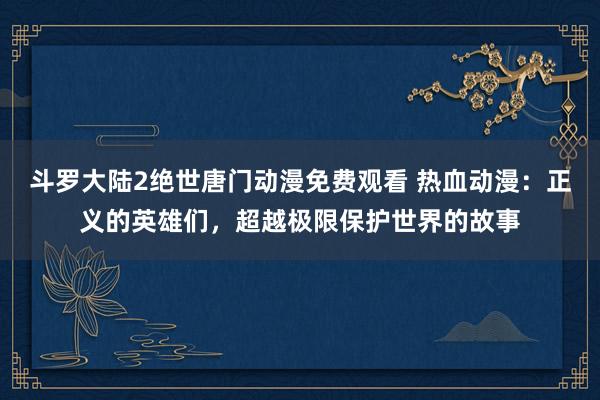 斗罗大陆2绝世唐门动漫免费观看 热血动漫：正义的英雄们，超越极限保护世界的故事
