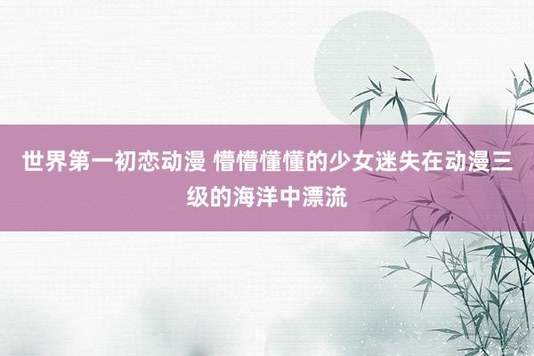 世界第一初恋动漫 懵懵懂懂的少女迷失在动漫三级的海洋中漂流