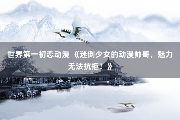 世界第一初恋动漫 《迷倒少女的动漫帅哥，魅力无法抗拒！》