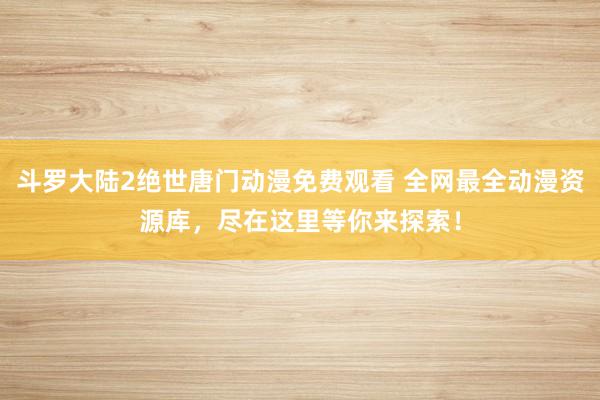 斗罗大陆2绝世唐门动漫免费观看 全网最全动漫资源库，尽在这里等你来探索！
