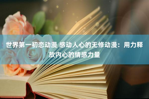 世界第一初恋动漫 感动人心的无修动漫：用力释放内心的情感力量