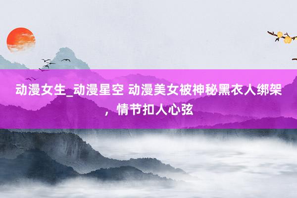 动漫女生_动漫星空 动漫美女被神秘黑衣人绑架，情节扣人心弦