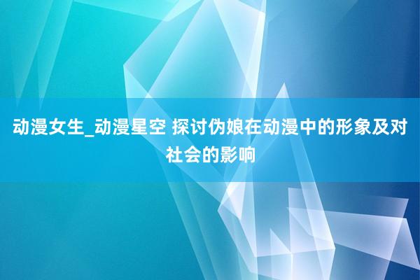 动漫女生_动漫星空 探讨伪娘在动漫中的形象及对社会的影响