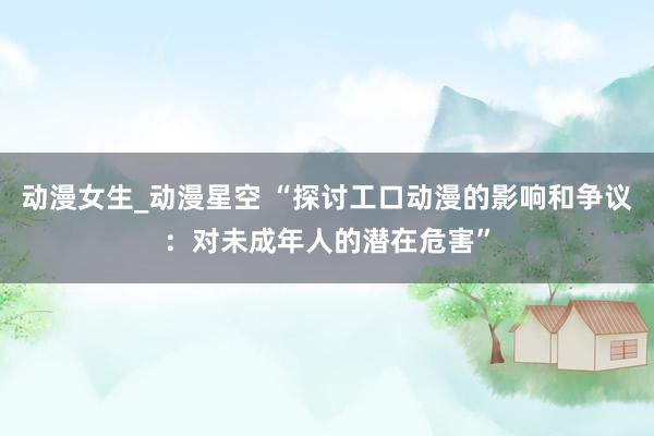 动漫女生_动漫星空 “探讨工口动漫的影响和争议：对未成年人的潜在危害”