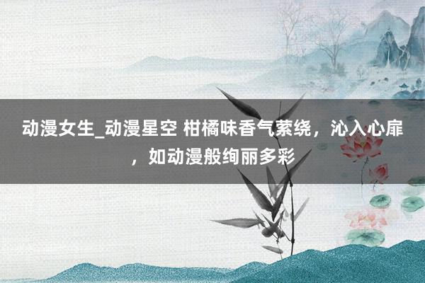 动漫女生_动漫星空 柑橘味香气萦绕，沁入心扉，如动漫般绚丽多彩
