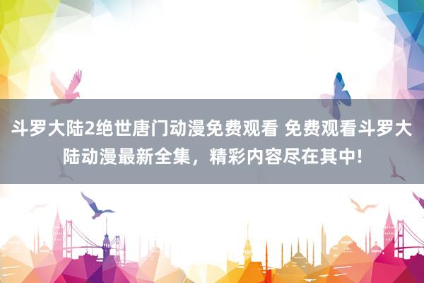 斗罗大陆2绝世唐门动漫免费观看 免费观看斗罗大陆动漫最新全集，精彩内容尽在其中!