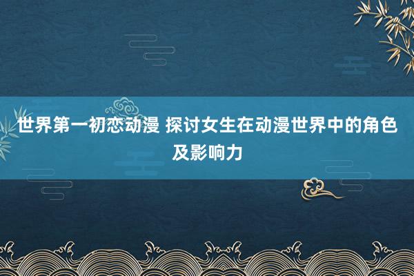 世界第一初恋动漫 探讨女生在动漫世界中的角色及影响力