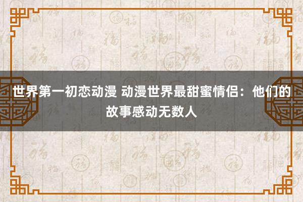 世界第一初恋动漫 动漫世界最甜蜜情侣：他们的故事感动无数人
