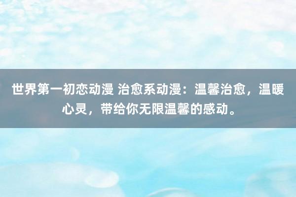世界第一初恋动漫 治愈系动漫：温馨治愈，温暖心灵，带给你无限温馨的感动。