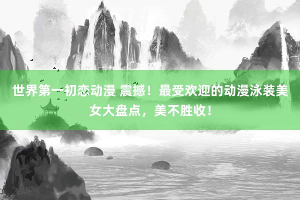 世界第一初恋动漫 震撼！最受欢迎的动漫泳装美女大盘点，美不胜收！