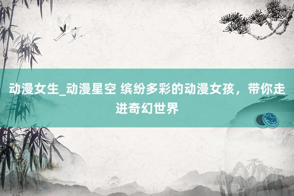 动漫女生_动漫星空 缤纷多彩的动漫女孩，带你走进奇幻世界