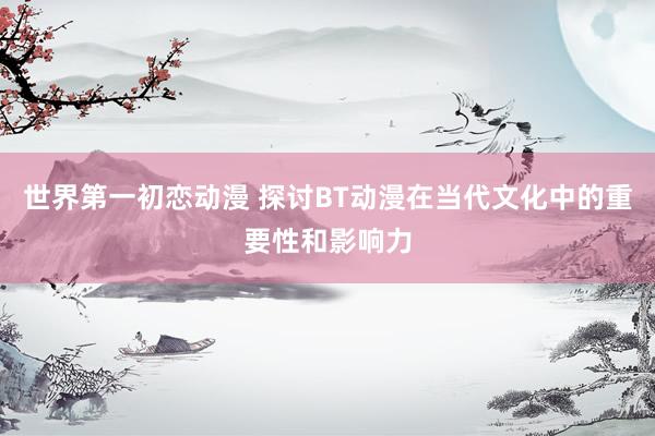 世界第一初恋动漫 探讨BT动漫在当代文化中的重要性和影响力