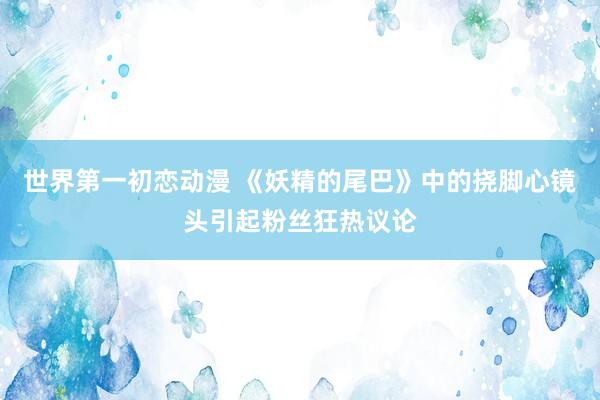 世界第一初恋动漫 《妖精的尾巴》中的挠脚心镜头引起粉丝狂热议论