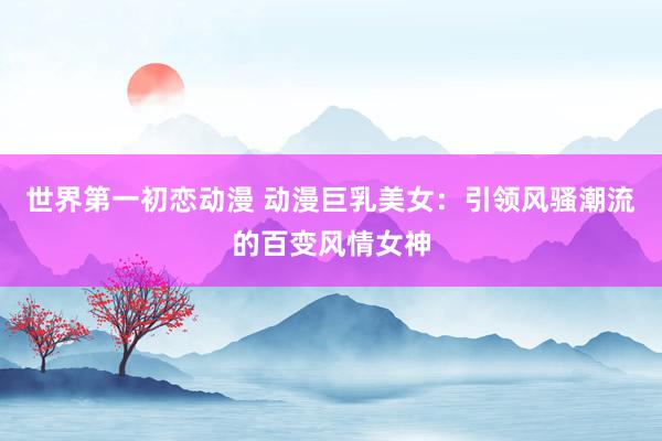 世界第一初恋动漫 动漫巨乳美女：引领风骚潮流的百变风情女神