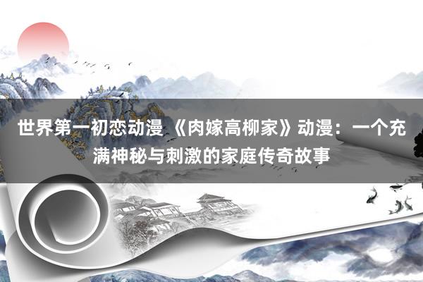 世界第一初恋动漫 《肉嫁高柳家》动漫：一个充满神秘与刺激的家庭传奇故事