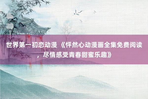 世界第一初恋动漫 《怦然心动漫画全集免费阅读，尽情感受青春甜蜜乐趣》