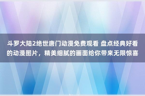 斗罗大陆2绝世唐门动漫免费观看 盘点经典好看的动漫图片，精美细腻的画面给你带来无限惊喜