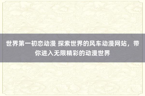 世界第一初恋动漫 探索世界的风车动漫网站，带你进入无限精彩的动漫世界