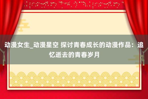 动漫女生_动漫星空 探讨青春成长的动漫作品：追忆逝去的青春岁月