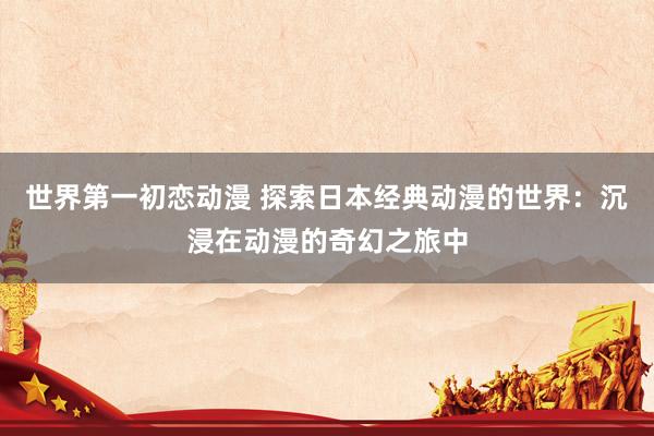 世界第一初恋动漫 探索日本经典动漫的世界：沉浸在动漫的奇幻之旅中