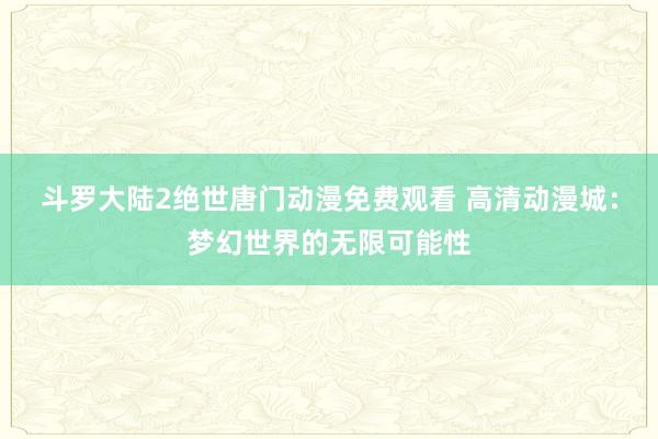 斗罗大陆2绝世唐门动漫免费观看 高清动漫城：梦幻世界的无限可能性